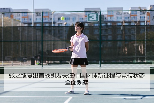 张之臻复出首战引发关注中国网球新征程与竞技状态全面观察