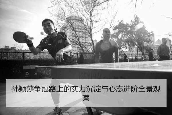 孙颖莎争冠路上的实力沉淀与心态进阶全景观察